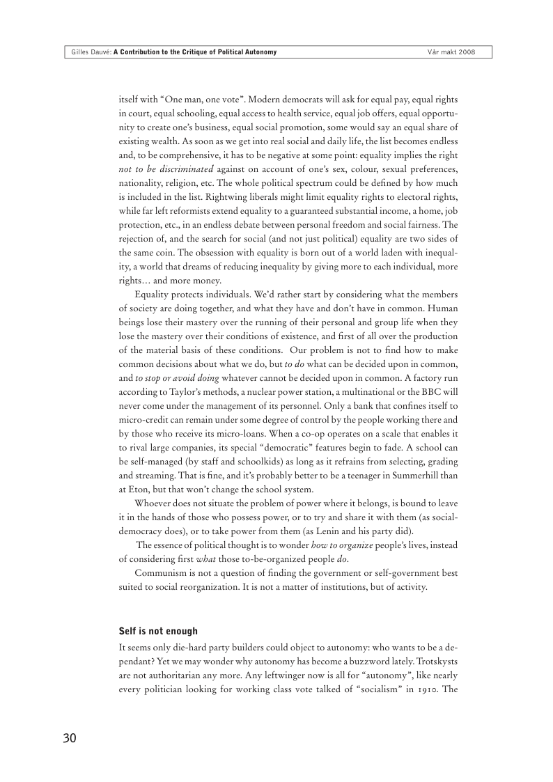 Giles Dauvi: A Cantribution o th Critigue of Poltical Autonomy Var makt 2008  itself with “One man, one vote”. Modern demaocrats will ask for equal pay, equal rights in court, equal schooling, equal access to health service, equal job offers, equal opportu- nity to create one’s business, equal social promotion, some would say an equal share of existing wealth. As soon as we get into real social and daily life the lst becomes endless and, to be comprehensive, it has to be negaive at some point: equality implies the right not 10 be discriminated against on account of one’s sex, colour, sexual preferences, nationality, religion, etc. The whole political spectrum could be defined by how much i included in the list. Rightwing I  rals might limit equality rights to electoral rights, while far left reformists extend equal  102 guaranteed substantial income, a home, job. protection, etc.,in an endless debate between personal freedom and social fairness. The rejection of, and the search for social (and not just political) equality are two sides of  the same coin. The obsession with equality is born out of a world laden with inequal-  ity, a world that dreams of reducing inequality by giving more to each individual, more rights... and more money.  Equality protects individuals. We’d rather start by considering what the members of society are doing together, and what they have and don’t have in common. Human beings lose their mastery over the running of their personal and group life when they  lose the mastery over their conditions of existence, and first of all over the production  of the material basis of these conditions. Our problem is not to find how to make  common de  ions about what we do, but fo do what can be decided upon in common, and 10 stop o7 avoid doing whatever cannot be decided upon in common. A factory run according to Taylor’s methods, a nuclear power station, a multinational or the BBC will never come under the management of its personnel. Only a bank that confines itself to ‘micro-credit can remain under some degree of control by the people working there and  by those who receive its micro-loans. When a co-op operates on a scale that enables it to rival large companies, its special “democratic” features begin to fade. A school can be self-managed (by staff and schoolkids) as long as it refrains from selecting, grading and streaming, That is fine, and it’s probably better to be a teenager in Summerhill than at Eton, but that won’t change the school system.  Whoever does not situate the problem of power where it belongs,is bound to leave itin the hands of those who possess power, or to try and share it with them (as social- democracy does), or to take power from them (as Lenin and his party did).  The essence of pol  al thought is to wonder how 10 organize people’s lives, instead of considering first what those to-be-organized people do. Communism is not a question of finding the government or self-government best  suited to social reorgani not a matter of institutions, but of acti  Self is not enough  It seems only die-hard party builders could object to autonomy: who wants to be a de- pendant? Yet we may wonder why autonomy has become a buzzword lately. Trotskysts are not authoritarian any more. Any leftwinger now is all for “autonomy”, like nearly  looking for working class vote talked of “socialism” in 1910. The  30 